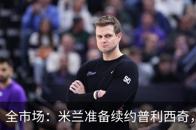 全市场：米兰准备续约普利西奇，提供2031年合同+500万欧队内顶薪