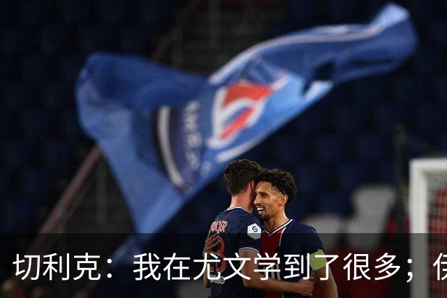 切利克：我在尤文学到了很多；伊尔迪兹要缺阵到12月