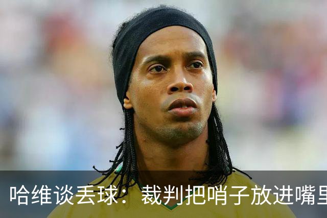 哈维谈丢球：裁判把哨子放进嘴里，这导致我们两三名球员有点分神