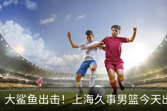 大鲨鱼出击！上海久事男篮今天出战这项洲际大赛