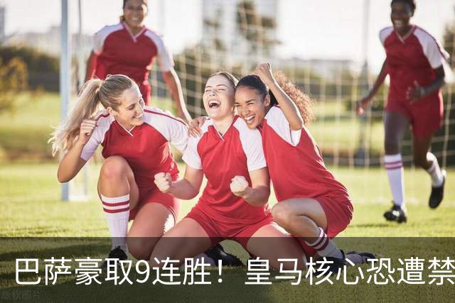 巴萨豪取9连胜！皇马核心恐遭禁赛，国家德比提前失去悬念？