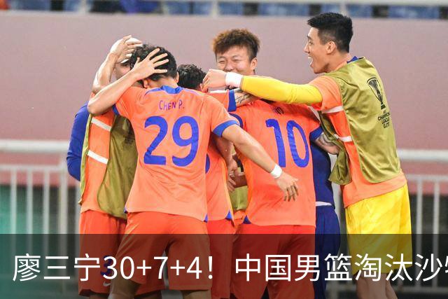 廖三宁30+7+4！中国男篮淘汰沙特！晋级亚运会半决赛