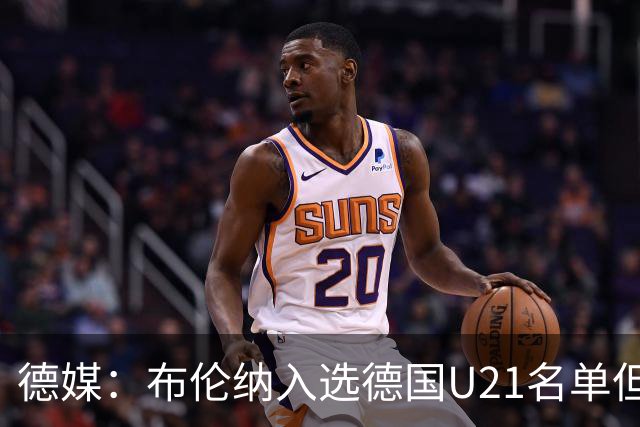 德媒：布伦纳入选德国U21名单但未进成年队，民主刚果仍在争取