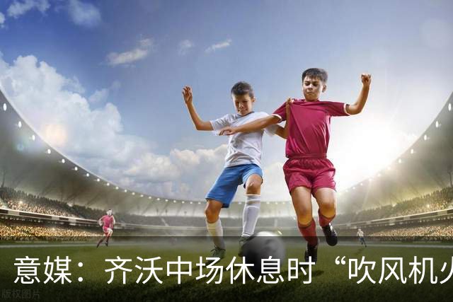 意媒：齐沃中场休息时“吹风机火力全开”，以至于嗓子喊哑了