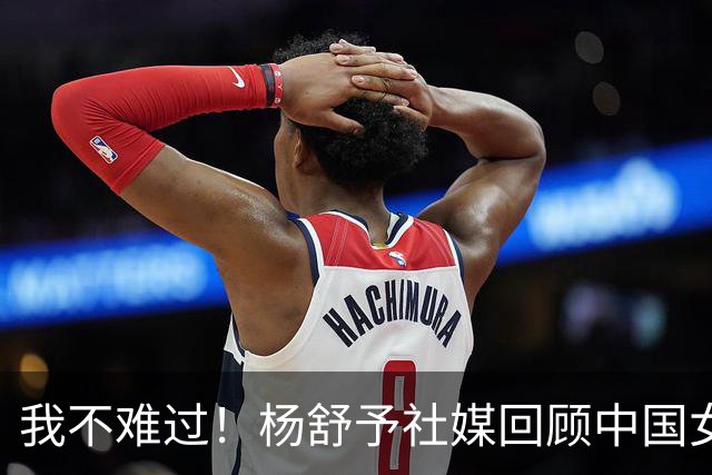 我不难过！杨舒予社媒回顾中国女篮征程，赵继伟、韩旭现身评论区