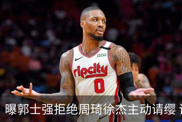 曝郭士强拒绝周琦徐杰主动请缨 训练中与林葳发生冲突