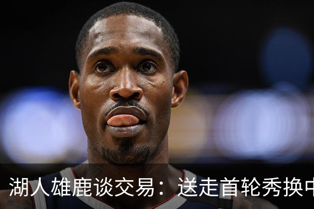 湖人雄鹿谈交易：送走首轮秀换中锋，消息人士却泼冷水
