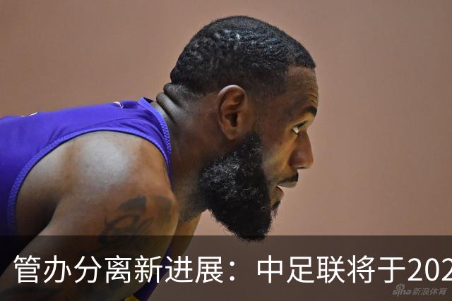 管办分离新进展：中足联将于2025年春节前后成立