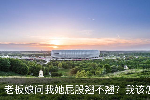 老板娘问我她屁股翘不翘？我该怎么回答？