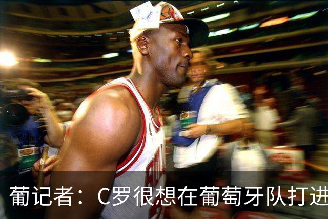 葡记者：C罗很想在葡萄牙队打进第1000球，他会回归完成最后一舞