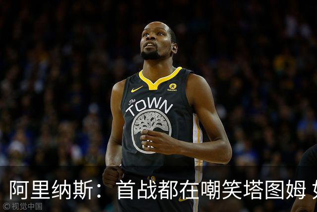 阿里纳斯：首战都在嘲笑塔图姆 如今他连砍36分和40分 黑子闭嘴了
