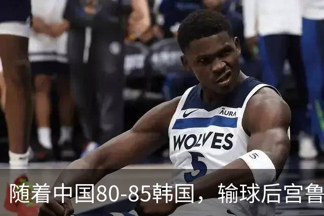 随着中国80-85韩国，输球后宫鲁鸣毫不客气称赞三人，三人遭批评