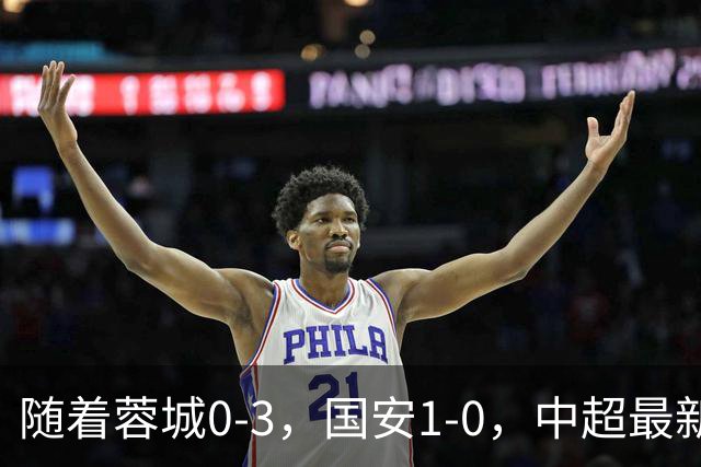 随着蓉城0-3，国安1-0，中超最新积分榜出炉：争冠保级悬念继续
