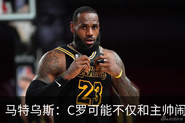 马特乌斯：C罗可能不仅和主帅闹僵了，或也失去了队友的支持