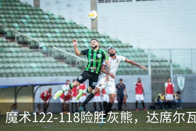 魔术122-118险胜灰熊，达席尔瓦19+5，布泽尔16+6