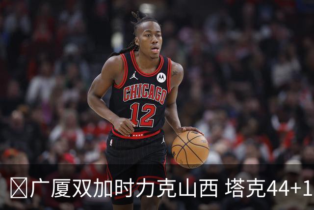 🏀广厦双加时力克山西 塔克44+12+9 孙铭徽29+6 胡金秋20+12