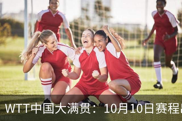 WTT中国大满贯：10月10日赛程出炉！中日女双争冠 国乒男单冲决赛